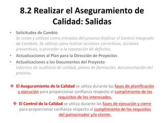 8.2	
  Realizar	
  el	
  Aseguramiento	
  de	
  
Calidad:	
  Salidas	
  
•  Solicitudes	
  de	
  Cambio	
  
Se	
  crean	
  y	
  u"lizan	
  como	
  entradas	
  del	
  proceso	
  Realizar	
  el	
  Control	
  Integrado	
  
de	
  Cambios.	
  Se	
  u"lizan	
  para	
  realizar	
  acciones	
  correc"vas,	
  acciones	
  
preven"vas,	
  o	
  proceder	
  a	
  la	
  reparación	
  de	
  defectos.	
  
•  Actualizaciones	
  al	
  Plan	
  para	
  la	
  Dirección	
  de	
  Proyectos	
  
•  Actualizaciones	
  a	
  los	
  Documentos	
  del	
  Proyecto	
  
Informes	
  de	
  auditoría	
  de	
  calidad,	
  planes	
  de	
  formación,	
  documentación	
  del	
  
proceso.	
  
	
  
v  El	
  Aseguramiento	
  de	
  la	
  Calidad	
  se	
  u'liza	
  durante	
  las	
  fases	
  de	
  planiﬁcación	
  
y	
  ejecución	
  para	
  proporcionar	
  conﬁanza	
  respecto	
  al	
  cumplimiento	
  de	
  los	
  
requisitos	
  de	
  los	
  interesados.	
  
v  El	
  Control	
  de	
  la	
  Calidad	
  se	
  u'liza	
  durante	
  las	
  fases	
  de	
  ejecución	
  y	
  cierre	
  
para	
  proporcionar	
  conﬁanza	
  respecto	
  al	
  cumplimiento	
  de	
  los	
  requisitos	
  
del	
  patrocinador	
  y/o	
  cliente.	
  
	
  
 