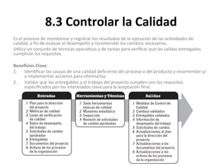 8.3	
  Controlar	
  la	
  Calidad	
  
Es	
  el	
  proceso	
  de	
  monitorear	
  y	
  registrar	
  los	
  resultados	
  de	
  la	
  ejecución	
  de	
  las	
  ac'vidades	
  de	
  
calidad,	
  a	
  ﬁn	
  de	
  evaluar	
  el	
  desempeño	
  y	
  recomendar	
  los	
  cambios	
  necesarios.	
  
U'liza	
  un	
  conjunto	
  de	
  técnicas	
  opera'vas	
  y	
  de	
  tareas	
  para	
  veriﬁcar	
  que	
  las	
  salidas	
  entregadas	
  
cumplirán	
  los	
  requisitos.	
  
	
  
Beneﬁcios	
  Clave:	
  
1.  Iden'ﬁcar	
  las	
  causas	
  de	
  una	
  calidad	
  deﬁciente	
  del	
  proceso	
  o	
  del	
  producto	
  y	
  recomendar	
  y/
o	
  implementar	
  acciones	
  para	
  eliminarlas.	
  
2.  Validar	
  que	
  los	
  entregables	
  y	
  el	
  trabajo	
  del	
  proyecto	
  cumplen	
  con	
  los	
  requisitos	
  
especiﬁcados	
  por	
  los	
  interesados	
  clave	
  para	
  la	
  aceptación	
  ﬁnal.	
  
	
  
	
  
 