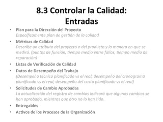 8.3	
  Controlar	
  la	
  Calidad:	
  
Entradas	
  
•  Plan	
  para	
  la	
  Dirección	
  del	
  Proyecto	
  
Especíﬁcamente	
  plan	
  de	
  ges"ón	
  de	
  la	
  calidad	
  
•  Métricas	
  de	
  Calidad	
  
Describe	
  un	
  atributo	
  del	
  proyecto	
  o	
  del	
  producto	
  y	
  la	
  manera	
  en	
  que	
  se	
  
medirá.	
  (puntos	
  de	
  función,	
  "empo	
  medio	
  entre	
  fallas,	
  "empo	
  medio	
  de	
  
reparación)	
  
•  Listas	
  de	
  Veriﬁcación	
  de	
  Calidad	
  
•  Datos	
  de	
  Desempeño	
  del	
  Trabajo	
  
(Desempeño	
  técnico	
  planiﬁcado	
  vs	
  el	
  real,	
  desempeño	
  del	
  cronograma	
  
planiﬁcado	
  vs	
  el	
  real,	
  desempeño	
  del	
  costo	
  planiﬁcado	
  vs	
  el	
  real)	
  
•  Solicitudes	
  de	
  Cambio	
  Aprobadas	
  
La	
  actualización	
  del	
  registro	
  de	
  cambios	
  indicará	
  que	
  algunos	
  cambios	
  se	
  
han	
  aprobado,	
  mientras	
  que	
  otro	
  no	
  lo	
  han	
  sido.	
  
•  Entregables	
  
•  Ac$vos	
  de	
  los	
  Procesos	
  de	
  la	
  Organización	
  
	
  
 