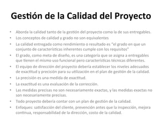 Ges$ón	
  de	
  la	
  Calidad	
  del	
  Proyecto	
  
•  Aborda	
  la	
  calidad	
  tanto	
  de	
  la	
  ges'ón	
  del	
  proyecto	
  como	
  la	
  de	
  sus	
  entregables.	
  
•  Los	
  conceptos	
  de	
  calidad	
  y	
  grado	
  no	
  son	
  equivalentes	
  
•  La	
  calidad	
  entregada	
  como	
  rendimiento	
  o	
  resultado	
  es	
  “el	
  grado	
  en	
  que	
  un	
  
conjunto	
  de	
  caracterís'cas	
  inherentes	
  cumple	
  con	
  los	
  requisitos”	
  
•  El	
  grado,	
  como	
  meta	
  de	
  diseño,	
  es	
  una	
  categoría	
  que	
  se	
  asigna	
  a	
  entregables	
  
que	
  'enen	
  el	
  mismo	
  uso	
  funcional	
  pero	
  caracterís'cas	
  técnicas	
  diferentes.	
  
•  El	
  equipo	
  de	
  dirección	
  del	
  proyecto	
  debería	
  establecer	
  los	
  niveles	
  adecuados	
  
de	
  exac'tud	
  y	
  precisión	
  para	
  su	
  u'lización	
  en	
  el	
  plan	
  de	
  ges'ón	
  de	
  la	
  calidad.	
  
•  La	
  precisión	
  es	
  una	
  medida	
  de	
  exac'tud.	
  
•  La	
  exac'tud	
  es	
  una	
  evaluación	
  de	
  la	
  corrección.	
  	
  	
  
•  Las	
  medidas	
  precisas	
  no	
  son	
  necesariamente	
  exactas,	
  y	
  las	
  medidas	
  exactas	
  no	
  
son	
  necesariamente	
  precisas.	
  
•  Todo	
  proyecto	
  debería	
  contar	
  con	
  un	
  plan	
  de	
  ges'ón	
  de	
  la	
  calidad.	
  
•  Enfoques:	
  sa'sfacción	
  del	
  cliente,	
  prevención	
  antes	
  que	
  la	
  inspección,	
  mejora	
  
con'nua,	
  responsabilidad	
  de	
  la	
  dirección,	
  costo	
  de	
  la	
  calidad.	
  
	
  
 