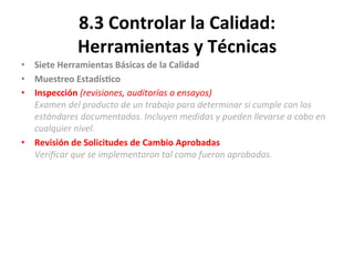 8.3	
  Controlar	
  la	
  Calidad:	
  
Herramientas	
  y	
  Técnicas	
  
•  Siete	
  Herramientas	
  Básicas	
  de	
  la	
  Calidad	
  
•  Muestreo	
  Estadís$co	
  
•  Inspección	
  (revisiones,	
  auditorías	
  o	
  ensayos)	
  
Examen	
  del	
  producto	
  de	
  un	
  trabajo	
  para	
  determinar	
  si	
  cumple	
  con	
  los	
  
estándares	
  documentados.	
  Incluyen	
  medidas	
  y	
  pueden	
  llevarse	
  a	
  cabo	
  en	
  
cualquier	
  nivel.	
  
•  Revisión	
  de	
  Solicitudes	
  de	
  Cambio	
  Aprobadas	
  
Veriﬁcar	
  que	
  se	
  implementaron	
  tal	
  como	
  fueron	
  aprobadas.	
  
	
  
 