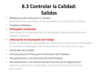 8.3	
  Controlar	
  la	
  Calidad:	
  
Salidas	
  
•  Mediciones	
  de	
  Control	
  de	
  la	
  Calidad	
  
Resultados	
  documentados	
  de	
  las	
  ac"vidades	
  de	
  control	
  de	
  la	
  calidad.	
  
•  Cambios	
  Validados	
  
•  Entregables	
  Veriﬁcados	
  
Determinar	
  la	
  conformidad	
  de	
  los	
  entregables,	
  son	
  entrada	
  al	
  proceso	
  
Validar	
  el	
  Alcance.	
  
•  Información	
  de	
  Desempeño	
  del	
  Trabajo	
  
Datos	
  de	
  desempeño	
  recopilados	
  de	
  varios	
  procesos	
  de	
  control,	
  analizados	
  
en	
  contexto	
  e	
  integrados	
  sobre	
  la	
  base	
  de	
  las	
  relaciones	
  entre	
  áreas.	
  
•  Solicitudes	
  de	
  Cambio	
  
•  Actualizaciones	
  al	
  Plan	
  para	
  la	
  Dirección	
  del	
  Proyecto	
  
•  Actualizaciones	
  a	
  los	
  Documentos	
  del	
  Proyecto	
  
•  Actualizaciones	
  a	
  los	
  Ac$vos	
  de	
  los	
  Procesos	
  de	
  la	
  Organización	
  
Listas	
  de	
  veriﬁcación	
  completadas,	
  documentación	
  sobre	
  lecciones	
  
aprendidas.	
  
 