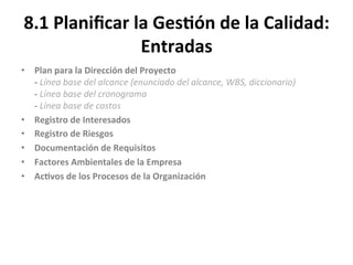 8.1	
  Planiﬁcar	
  la	
  Ges$ón	
  de	
  la	
  Calidad:	
  
Entradas	
  
•  Plan	
  para	
  la	
  Dirección	
  del	
  Proyecto	
  
-­‐	
  Línea	
  base	
  del	
  alcance	
  (enunciado	
  del	
  alcance,	
  WBS,	
  diccionario)	
  
-­‐	
  Línea	
  base	
  del	
  cronograma	
  
-­‐	
  Línea	
  base	
  de	
  costos	
  
•  Registro	
  de	
  Interesados	
  
•  Registro	
  de	
  Riesgos	
  
•  Documentación	
  de	
  Requisitos	
  
•  Factores	
  Ambientales	
  de	
  la	
  Empresa	
  
•  Ac$vos	
  de	
  los	
  Procesos	
  de	
  la	
  Organización	
  
	
  
 