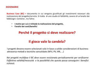Business Case (BC) = documento in cui vengono giustificati gli investimenti necessari alla
realizzazione del progetto/servizio. Si tratta di uno studio di fattibilità, ovvero di un’analisi dei
fabbisogni. Contiene , tra l’altro:
• i motivi per cui si richiede la realizzazione del progetto,
• l’analisi dei costi/benefici
DIZIONARIO
Perché il progetto si deve realizzare?
Il gioco vale la candela?
I progetti devono essere selezionati solo in base a solide considerazioni di business
attraverso metodi e tecniche consolidate (NFV, PV, IRR, …)
Nei progetti multifase il BC deve essere revisionato periodicamente per verificarne
l’effettiva validità/necessità e la possibilità che questo possa conseguire i benefici
richiesti.
 
