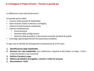 4.1 Sviluppare il Project Charter – Piccolo vs grande prj
La differenza è solo nella dimensione!
Un grande prj ha infatti:
• numero molto grande di stakeholder,
• team di lavoro molto numeroso e variegato,
• sistema di autorizzazione complicato,
• sistema complicato per
• Comunicazione
• Gestione della configurazione
• Gestione delle procedure e dei processi secondo standard di qualità
• Coinvolge approvvigionamenti ed acquisti più complessi.
In ogni caso le attività che distinguono la realizzazione di un PC sono:
1. Identificazione degli stakeholder
2. Riunioni con i key stakeholder, per confermare i requisiti di alto livello, lo scope, i rischi, i
vincoli funzionali e non funzionali
3. Definire il product scope
4. Definire gli obiettivi di progetto, i vincoli e i criteri di successo
5. Documentare i rischi
 