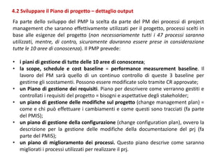 Fa parte dello sviluppo del PMP la scelta da parte del PM dei processi di project
management che saranno effettivamente utilizzati per il progetto, processi scelti in
base alle esigenze del progetto (non necessariamente tutti i 47 processi saranno
utilizzati, mentre, di contro, sicuramente dovranno essere prese in considerazione
tutte le 10 aree di conoscenza). Il PMP prevede:
• i piani di gestione di tutte delle 10 aree di conoscenza;
• la scope, schedule e cost baseline = performance measurement baseline. Il
lavoro del PM sarà quello di un continuo controllo di queste 3 baseline per
gestirne gli scostamenti. Possono essere modificate solo tramite CR approvate;
• un Piano di gestione dei requisiti. Piano per descrivere come verranno gestiti e
controllati i requisiti del progetto = bisogni e aspettative degli stakeholder;
• un piano di gestione delle modifiche sul progetto (change management plan) =
come e chi può effettuare i cambiamenti e come questi sono tracciati (fa parte
del PMIS);
• un piano di gestione della configurazione (change configuration plan), ovvero la
descrizione per la gestione delle modifiche della documentazione del prj (fa
parte del PMIS);
• un piano di miglioramento dei processi. Questo piano descrive come saranno
migliorati i processi utilizzati per realizzare il prj.
4.2 Sviluppare il Piano di progetto – dettaglio output
 