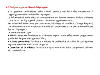 è la gestione dell’insieme delle attività previste nel PMP che consentono il
raggiungimento dei deliverable di progetto.
Le informazioni sullo stato di avanzamento del lavoro saranno inoltre utilizzate
come input per il gruppo di processi di monitoraggio e controllo.
Nel corso dell’esecuzione possono esserci richieste di modifica (Change Request)
che devono essere tutte approvate da chi di competenza e che possono modificare
il piano di progetto.
La loro natura è di tipo:
• Azioni correttive: finalizzate ad riallineare le prestazioni effettive del progetto con
quelle del Project Management Plan;
• Azione preventive: finalizzate a ridurre la probabilità di subire le conseguenze
negative associate ai rischi del progetto;
• Correzioni di un difetto: finalizzate a riparare o a sostituire componenti difettosi
e/o non conformi.
4.3 Dirigere e gestire i lavori del progetto
 