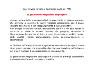 Qual è il vero compito e il principale ruolo del PM?
La gestione dell'integrazione del progetto
ovvero, mettere tutte le componenti di un progetto in un insieme coerente
che permetta al progetto di essere realizzato velocemente, con il giusto
impegno delle risorse e con il raggiungimento di tutti gli obiettivi.
Non bisogna focalizzarsi solo sulla realizzazione dei WP: il PM deve «salire in
terrazza» ed avere la visione sistemica del progetto, attraverso il
bilanciamento dei processi di tutte le aree di conoscenza (ambito, tempi,
costi, qualità, risorse, comunicazione, rischi, approvvigionamenti e
stakeholders).
La Gestione dell’integrazione del progetto è talmente importante per il lavoro
di un project manager che si potrebbe dire di essere la ragione dell'esistenza
del project manager di una organizzazione su un progetto.
La gestione dell’integrazione del progetto è trasversale a tutti gli processi che
sono verticali sull’area di competenza specifica.
 