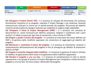 4.1 Sviluppare il Project Charter (PC) - è il processo di sviluppo del documento che autorizza
formalmente l’esistenza di un progetto, individua il Project Manager e gli conferisce l’autorità
necessaria per utilizzare le risorse per le attività previste dal progetto. Documenta gli obiettivi
iniziali (e ad alto livello) che bisogna realizzare per soddisfare le esigenze degli stakeholder.
4.2 Sviluppare il Piano di Project Management (PMP) – è il processo che consente di
documentare le azioni necessarie per definire, preparare, integrare e coordinare tutti i piani
ausiliari: c’è infatti un piano per ogni area di conoscenza; il loro insieme è il PMP
4.3 Dirigere e gestire il lavoro del progetto - è il processo di esecuzione del lavoro definito nel
PMP e di gestione delle modifiche approvate che consentono di raggiungere gli obiettivi del
progetto.
4.4 Monitorare e controllare il lavoro del progetto - è il processo di rilevamento, revisione e
rendicontazione dell’avanzamento del progetto al fine di conseguire gli obiettivi di prestazione
definiti nel PMP.
4.5 Eseguire il controllo integrato delle modifiche - è il processo di gestione di tutte le richieste
di modifica, di approvazione delle stesse e di applicazione delle modifiche (approvate).
4.6 Chiudere il progetto o una sua fase - è il processo di completamento di tutte le attività
appartenenti a vari gruppi di processi di Project Management per completare a livello formale il
progetto o una sua fase. Ha come output i deliverable del progetto.
 