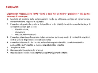 Organization Process Assets (OPA) = come si deve fare un lavoro = procedure = std, guide e
istruzioni di lavoro per:
1. Modalità di gestione delle autorizzazioni: media da utilizzare, periodo di conservazione
delle info nei DB, requisiti di sicurezza
2. Procedure di qualità (= gestione dei problemi e dei difetti) che definiscono la tipologia di
controlli necessari per la loro:
• identificazione,
• risoluzione
• tracciatura delle attività
3. Procedure di gestione finanziaria (ad es. reporting sui tempi, codici di contabilità, revisioni
costi e spese e disposizioni contrattualistiche)
4. Procedure di controllo del rischio, incluse le categorie di rischio, la definizione della
probabilità e dell’impatto, la matrice di probabilità e impatto;
5. Template e form
6. Database di misurazione dei processi
7. Database delle lesson learned (Knowledge Management System)
DIZIONARIO
 