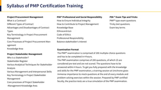 Syllabus of PMP Certification Training
Project Procurement Management
What is a Contract?
Different Types of Contract
Advantages and Disadvantages of Contract
Types
Key Terminology in Project Procurement
Management
Core Processes of Project Procurement Man-
agement
Knowledge Area
Project Stakeholder Management
Who is a Stakeholder?
Stakeholder Register
Various Analytical Techniques for Stakeholder
Analysis
Various Management and Interpersonal Skills
Key Terminology in Project Stakeholder
Management
Core processes of Project Stakeholder
-Management Knowledge Area
Examination Format
The PMP® examination is comprised of 200 multiple-choice questions
and has to be completed in 4 hours.
The PMP examination comprises of 200 questions, of which 25 are
considered pre-test and are not scored. The questions have to be
answered within 4 hours. To get you fully prepared with the knowledge
and skills for the PMP examination, a training session at Unichrone gives
immense importance to mock questions at the end of every module and
problem solving exercises within the session. Prepared by PMP certified
faculty, the practice tests are a true simulation of the PMP examination.
PMI ® Exam Tips and Tricks
PMP® type exam questions
Tricky test questions
Exam key terms
PMI® Professional and Social Responsibility
How to Ensure Individual Integrity
How to Contribute to Project Management
Knowledge Base
Ethnocentrism
Code of Ethics
Professional Responsibility
Balance stakeholder's interest
 