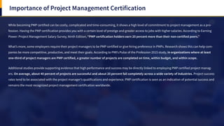 Importance of Project Management Certification
While becoming PMP certified can be costly, complicated and time-consuming, it shows a high level of commitment to project management as a pro-
fession. Having the PMP certification provides you with a certain level of prestige and greater access to jobs with higher salaries. According to Earning
Power: Project Management Salary Survey, Ninth Edition, “PMP certification holders earn 20 percent more than their non-certified peers.”
What’s more, some employers require their project managers to be PMP certified or give hiring preference in PMPs. Research shows this can help com-
panies be more competitive, productive, and meet their goals. According to PMI’s Pulse of the Profession 2015 study, in organizations where at least
one-third of project managers are PMP certified, a greater number of projects are completed on time, within budget, and within scope.
Additional studies provide supporting evidence that high performance and success may be directly linked to employing PMP certified project manag-
ers. On average, about 40 percent of projects are successful and about 20 percent fail completely across a wide variety of industries. Project success
rates tend to be associated with the project manager’s qualifications and experience. PMP certification is seen as an indication of potential success and
remains the most recognized project management certification worldwide.
 