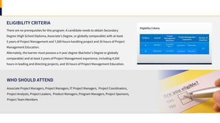 ELIGIBILITY CRITERIA
Associate Project Managers, Project Managers, IT Project Managers, Project Coordinators,
Project Analysts, Project Leaders, Product Managers, Program Managers, Project Sponsors,
Project Team Members
WHO SHOULD ATTEND
There are no prerequisites for this program. A candidate needs to obtain Secondary
Degree (High School Diploma, Associate's Degree, or globally comparable) with at least
5 years of Project Management and 7,500 hours handling project and 35 hours of Project
Management Education.
Alternately, the learner must possess a 4-year degree (Bachelor's Degree or globally
comparable) and at least 3 years of Project Management experience, including 4,500
hours in leading and directing projects, and 35 hours of Project Management Education.
 