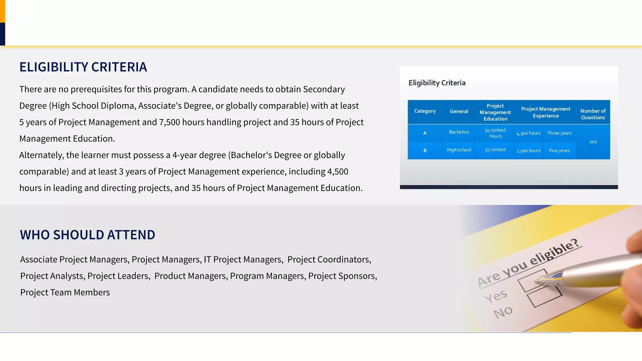 ELIGIBILITY CRITERIA
Associate Project Managers, Project Managers, IT Project Managers, Project Coordinators,
Project Analysts, Project Leaders, Product Managers, Program Managers, Project Sponsors,
Project Team Members
WHO SHOULD ATTEND
There are no prerequisites for this program. A candidate needs to obtain Secondary
Degree (High School Diploma, Associate's Degree, or globally comparable) with at least
5 years of Project Management and 7,500 hours handling project and 35 hours of Project
Management Education.
Alternately, the learner must possess a 4-year degree (Bachelor's Degree or globally
comparable) and at least 3 years of Project Management experience, including 4,500
hours in leading and directing projects, and 35 hours of Project Management Education.
 