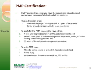: (647) 247-4810
: pmp@uloomtraining.com
 : www.uloomtraining.com
©Hamza Qazi
Project Life Cycle & Integration 10
PMP Certification:
 PMP® demonstrates that you have the experience, education and
competency to successfully lead and direct projects.
 This certification is for:
 Intermediate project managers with 3-7 years of experience
 Senior project managers with 7+ years experience
 To apply for the PMP, you need to have either:
1. A four-year degree (bachelor’s or the global equivalent), and
2. At least three years of project management experience, with 4,500 hours
leading and directing projects, and
3. 35 hours of formal project management education.
 To write PMP exam:
◦ Attend a formal course of at least 35 hours (see next slide)
◦ Home study
◦ Write exam at a Prometric center (4 hrs, 200 MCQs)
 