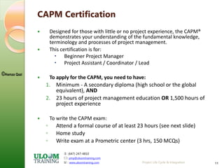 : (647) 247-4810
: pmp@uloomtraining.com
 : www.uloomtraining.com
©Hamza Qazi
Project Life Cycle & Integration 11
CAPM Certification
 Designed for those with little or no project experience, the CAPM®
demonstrates your understanding of the fundamental knowledge,
terminology and processes of project management.
 This certification is for:
 Beginner Project Manager
 Project Assistant / Coordinator / Lead
 To apply for the CAPM, you need to have:
1. Minimum - A secondary diploma (high school or the global
equivalent), AND
2. 23 hours of project management education OR 1,500 hours of
project experience
 To write the CAPM exam:
◦ Attend a formal course of at least 23 hours (see next slide)
◦ Home study
◦ Write exam at a Prometric center (3 hrs, 150 MCQs)
 