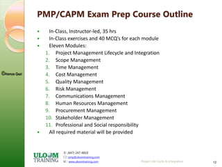 : (647) 247-4810
: pmp@uloomtraining.com
 : www.uloomtraining.com
©Hamza Qazi
Project Life Cycle & Integration 12
PMP/CAPM Exam Prep Course Outline
 In-Class, Instructor-led, 35 hrs
 In-Class exercises and 40 MCQ’s for each module
 Eleven Modules:
1. Project Management Lifecycle and Integration
2. Scope Management
3. Time Management
4. Cost Management
5. Quality Management
6. Risk Management
7. Communications Management
8. Human Resources Management
9. Procurement Management
10. Stakeholder Management
11. Professional and Social responsibility
 All required material will be provided
 