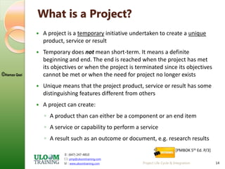 : (647) 247-4810
: pmp@uloomtraining.com
 : www.uloomtraining.com
©Hamza Qazi
14
What is a Project?
 A project is a temporary initiative undertaken to create a unique
product, service or result
 Temporary does not mean short-term. It means a definite
beginning and end. The end is reached when the project has met
its objectives or when the project is terminated since its objectives
cannot be met or when the need for project no longer exists
 Unique means that the project product, service or result has some
distinguishing features different from others
 A project can create:
◦ A product than can either be a component or an end item
◦ A service or capability to perform a service
◦ A result such as an outcome or document, e.g. research results
[PMBOK 5th Ed. P/3]
Project Life Cycle & Integration
 