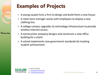 : (647) 247-4810
: pmp@uloomtraining.com
 : www.uloomtraining.com
©Hamza Qazi
15
Examples of Projects
 A young couple hires a firm to design and build them a new house.
 A retail store manager works with employees to display a new
clothing line.
 A college campus upgrades its technology infrastructure to provide
wireless Internet access.
 A construction company designs and constructs a new office
building for a client.
 A school implements new government standards for tracking
student achievement.
Project Life Cycle & Integration
 