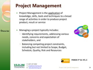 : (647) 247-4810
: pmp@uloomtraining.com
 : www.uloomtraining.com
©Hamza Qazi
Project Life Cycle & Integration 16
Project Management
 Project Management is the application of
knowledge, skills, tools and techniques to a broad
range of activities in order to produce project
product, result or service
 Managing a project typically includes:
◦ Identifying requirements, addressing various
needs, concerns and expectation of
stakeholders, and
◦ Balancing competing project constraints,
including but not limited to Scope, Budget,
Schedule, Quality, Risk and Resources
PMBOK 5th Ed. P/5, 6
 