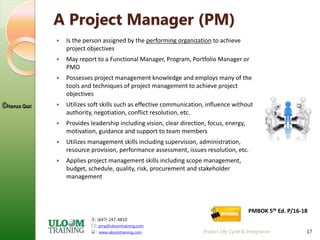 : (647) 247-4810
: pmp@uloomtraining.com
 : www.uloomtraining.com
©Hamza Qazi
17
A Project Manager (PM)
 Is the person assigned by the performing organization to achieve
project objectives
 May report to a Functional Manager, Program, Portfolio Manager or
PMO
 Possesses project management knowledge and employs many of the
tools and techniques of project management to achieve project
objectives
 Utilizes soft skills such as effective communication, influence without
authority, negotiation, conflict resolution, etc.
 Provides leadership including vision, clear direction, focus, energy,
motivation, guidance and support to team members
 Utilizes management skills including supervision, administration,
resource provision, performance assessment, issues resolution, etc.
 Applies project management skills including scope management,
budget, schedule, quality, risk, procurement and stakeholder
management
Project Life Cycle & Integration
PMBOK 5th Ed. P/16-18
 