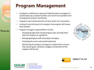 : (647) 247-4810
: pmp@uloomtraining.com
 : www.uloomtraining.com
©Hamza Qazi
Project Life Cycle & Integration 18
Program Management
 A program is defined as a group of related projects managed in a
coordinated way to obtain benefits and control not available from
managing the projects individually
 Programs may include elements of work which are not projects
 A project may not be part of a program, but program will always
have projects
 Program managers responsibilities include:
◦ Developing high-level overall program plan and high-level
plans for projects as a guideline
◦ Managing program staff and project managers
◦ Providing the vision and overall leadership
◦ Monitoring the progress of program components to ensure
that overall goals, schedules, budgets and benefits of the
program will be met
PMBOK 5th Ed. P/9
 