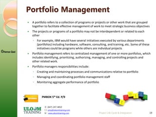: (647) 247-4810
: pmp@uloomtraining.com
 : www.uloomtraining.com
©Hamza Qazi
19
Portfolio Management
 A portfolio refers to a collection of programs or projects or other work that are grouped
together to facilitate effective management of work to meet strategic business objectives
 The projects or programs of a portfolio may not be interdependent or related to each
other
◦ For example, IBM would have several initiatives executed by various departments
(portfolios) including hardware, software, consulting, and training, etc. Some of these
initiatives could be programs while others are individual projects
 Portfolio management refers to centralized management of one or more portfolios, which
includes identifying, prioritizing, authorizing, managing, and controlling projects and
other related work.
 Portfolio managers responsibilities include:
◦ Creating and maintaining processes and communications relative to portfolio
◦ Managing and coordinating portfolio management staff
◦ Monitoring aggregate performance of portfolio
Project Life Cycle & Integration
PMBOK 5th Ed. P/9
 