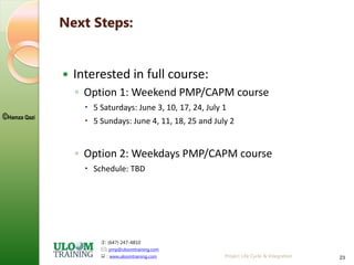 : (647) 247-4810
: pmp@uloomtraining.com
 : www.uloomtraining.com
©Hamza Qazi
Project Life Cycle & Integration 23
Next Steps:
 Interested in full course:
◦ Option 1: Weekend PMP/CAPM course
 5 Saturdays: June 3, 10, 17, 24, July 1
 5 Sundays: June 4, 11, 18, 25 and July 2
◦ Option 2: Weekdays PMP/CAPM course
 Schedule: TBD
 