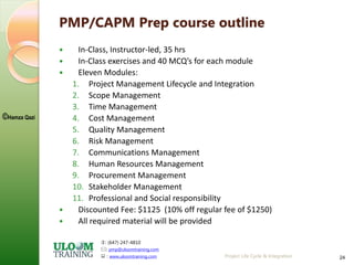 : (647) 247-4810
: pmp@uloomtraining.com
 : www.uloomtraining.com
©Hamza Qazi
Project Life Cycle & Integration 24
PMP/CAPM Prep course outline
 In-Class, Instructor-led, 35 hrs
 In-Class exercises and 40 MCQ’s for each module
 Eleven Modules:
1. Project Management Lifecycle and Integration
2. Scope Management
3. Time Management
4. Cost Management
5. Quality Management
6. Risk Management
7. Communications Management
8. Human Resources Management
9. Procurement Management
10. Stakeholder Management
11. Professional and Social responsibility
 Discounted Fee: $1125 (10% off regular fee of $1250)
 All required material will be provided
 