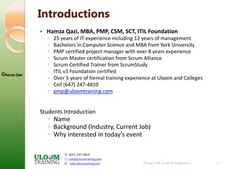 : (647) 247-4810
: pmp@uloomtraining.com
 : www.uloomtraining.com
©Hamza Qazi
Introductions
 Hamza Qazi, MBA, PMP, CSM, SCT, ITIL Foundation
◦ 25 years of IT experience including 12 years of management
◦ Bachelors in Computer Science and MBA from York University
◦ PMP certified project manager with over 8 years experience
◦ Scrum Master certification from Scrum Alliance
◦ Scrum Certified Trainer from ScrumStudy
◦ ITIL v3 Foundation certified
◦ Over 5 years of formal training experience at Uloom and Colleges
◦ Cell (647) 247-4810
◦ pmp@uloomtraining.com
Students Introduction
◦ Name
◦ Background (Industry, Current Job)
◦ Why interested in today’s event
Project Life Cycle & Integration 3
 