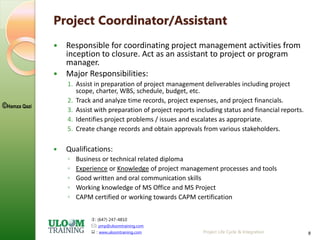 : (647) 247-4810
: pmp@uloomtraining.com
 : www.uloomtraining.com
©Hamza Qazi
Project Life Cycle & Integration 8
Project Coordinator/Assistant
 Responsible for coordinating project management activities from
inception to closure. Act as an assistant to project or program
manager.
 Major Responsibilities:
1. Assist in preparation of project management deliverables including project
scope, charter, WBS, schedule, budget, etc.
2. Track and analyze time records, project expenses, and project financials.
3. Assist with preparation of project reports including status and financial reports.
4. Identifies project problems / issues and escalates as appropriate.
5. Create change records and obtain approvals from various stakeholders.
 Qualifications:
◦ Business or technical related diploma
◦ Experience or Knowledge of project management processes and tools
◦ Good written and oral communication skills
◦ Working knowledge of MS Office and MS Project
◦ CAPM certified or working towards CAPM certification
 