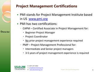 : (647) 247-4810
: pmp@uloomtraining.com
 : www.uloomtraining.com
©Hamza Qazi
Project Life Cycle & Integration 9
Project Management Certifications
 PMI stands for Project Management Institute based
in US www.pmi.org
 PMI has two certifications:
◦ CAPM – Certified Associate in Project Management for:
 Beginner Project Manager
 Project Coordinator
 No prior project management experience required
◦ PMP – Project Management Professional for:
 Intermediate and Senior project managers
 3-5 years of project management experience is required
 