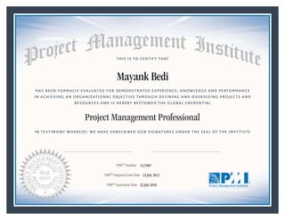HAS BEEN FORMALLY EVALUATED FOR DEMONSTRATED EXPERIENCE, KNOWLEDGE AND PERFORMANCE
IN ACHIEVING AN ORGANIZATIONAL OBJECTIVE THROUGH DEFINING AND OVERSEEING PROJECTS AND
RESOURCES AND IS HEREBY BESTOWED THE GLOBAL CREDENTIAL
THIS IS TO CERTIFY THAT
IN TESTIMONY WHEREOF, WE HAVE SUBSCRIBED OUR SIGNATURES UNDER THE SEAL OF THE INSTITUTE
Project Management Professional
PMP® Number
PMP® Original Grant Date
PMP® Expiration Date 22 July 2018
23 July 2012
Mayank Bedi
1527007
Mark A. Langley • President and Chief Executive OfficerRicardo Triana • Chair, Board of Directors
 