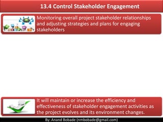 By: Anand Bobade (nmbobade@gmail.com)
Stakeholder
Analysis
13.1 Identify Stakeholders ->T&T -> Stakeholder analysis
• Critical stakeholders. Provide focused attention to these
stakeholders.
Core:
• Have power and legitimacy, but do not have urgency. Focus
on their expectations.
Dominant:
• Have no real power. Need to be managed as they can easily
align themselves with others & hence influence project.
Dependent:
• Have power and urgency, but no legitimacy. Keep such
stakeholders appropriately engaged or satisfied.
Dangerous:
• Best stakeholders. Get into project, if there is something
horribly wrong. sharing micro-level details is not advisable.
Latent:
• People that think their work needs immediate attention.
Spending much time & effort doesn't gain anything.
Demanding:
• Another wonderful classification. Give them regular status
updates and they’ll be happy.
Discretionary:
• Investing time and effort on such people will not help.
Non-
stakeholders:
 