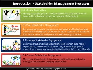 By: Anand Bobade (nmbobade@gmail.com)
Introduction – Stakeholder Management Processes
13.1 Identify Stakeholders
• Identifying people, groups, or organizations that could impact or be
impacted by a decision, activity, or outcome of the project
13.2 Plan Stakeholder Management
• Developing appropriate management strategies to effectively engage
stakeholders throughout the project life cycle, based on the analysis of
their needs, interests, and potential impact on project success.
13.3 Manage Stakeholder Engagement
• Communicating & working with stakeholders to meet their needs/
expectations, address issues as they occur, & foster appropriate
stakeholder engagement in project activities through’t project life cycle.
13.4 Control Stakeholder Engagement
• Monitoring overall project stakeholder relationships and adjusting
strategies and plans for engaging stakeholders.
 