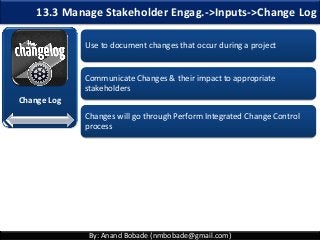 By: Anand Bobade (nmbobade@gmail.com)
13.3 Manage Stakeholder Engag.->Inputs->Change Log
Change Log
Use to document changes that occur during a project
Communicate Changes & their impact to appropriate
stakeholders
Changes will go through Perform Integrated Change Control
process
 