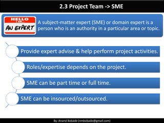 By: Anand Bobade (nmbobade@gmail.com)By: Anand Bobade (nmbobade@gmail.com)
Questions 3
Anand is the project manager of the CRM Project. His organization is a classic
functional environment. His level of authority as a project manager can be best
described as which of the following?
A. Low
B. Moderate
C. Balanced
D. High
A. Anand will most likely have a low amount of authority in a functional
organization structure. (For more information, see section 2.3.3 in the PMBOK)
Choices B and C are incorrect because they describe the matrix structures. Choice D
is incorrect since it is relevant to a projectized structure.
 