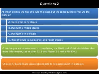 By: Anand Bobade (nmbobade@gmail.com)By: Anand Bobade (nmbobade@gmail.com)
Questions 2
At which point is the risk of failure the least, but the consequence of failure the
highest?
A. During the early stages
B. During the middle stages
C. During the final stages
D. Risk of failure is even across all project phases
C. As the project moves closer to completion, the likelihood of risk diminishes. (For
more information, see section 2.1.1 and Figure 2-1 in the PMBOK.)
Choices A, B, and D are incorrect in regard to risk assessment in a project.
 