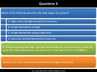 By: Anand Bobade (nmbobade@gmail.com)By: Anand Bobade (nmbobade@gmail.com)
Questions 3
Which of the following describes the early stages of a project?
A. High costs and high demand for resources
B. A high demand for change
C. A high demand for project team time
D. Low costs and low demand for resources
D. Projects typically have low costs and low demand for resources early in their life
cycle. (For more information, see section 2.1.1 and Figure 2-1 in the PMBOK.)
Choices A, B, and C are incorrect statements in regard to projects.
 