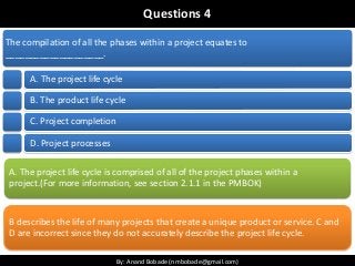 By: Anand Bobade (nmbobade@gmail.com)By: Anand Bobade (nmbobade@gmail.com)
Questions 4
The compilation of all the phases within a project equates to
____________________.
A. The project life cycle
B. The product life cycle
C. Project completion
D. Project processes
A. The project life cycle is comprised of all of the project phases within a
project.(For more information, see section 2.1.1 in the PMBOK)
B describes the life of many projects that create a unique product or service. C and
D are incorrect since they do not accurately describe the project life cycle.
 