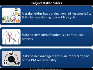 By: Anand Bobade (nmbobade@gmail.com)By: Anand Bobade (nmbobade@gmail.com)
Project stakeholders
A stakeholder has varying level of responsibility
& it changes during project life cycle
Stakeholders identification is a continuous
process.
Stakeholder management is an important part
of the PM responsibility
 