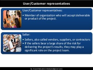 By: Anand Bobade (nmbobade@gmail.com)By: Anand Bobade (nmbobade@gmail.com)
User/Customer representatives
User/Customer representatives:
• Member of organization who will accept deliverable
or product of the project.
Seller:
• Sellers, also called vendors, suppliers, or contractors
• If the sellers bear a large share of the risk for
delivering the project’s results, they may play a
significant role on the project team.
 