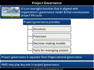 By: Anand Bobade (nmbobade@gmail.com)By: Anand Bobade (nmbobade@gmail.com)
Project Governance
It is an oversight function that is aligned with
organization’s governance model & that encompasses
project life cycle.
Project governance is separate from Organizational governance.
PMO may play key role in project governance.
Project governance provides
Structure
Processes
Decision-making models
Tools for managing project.
 