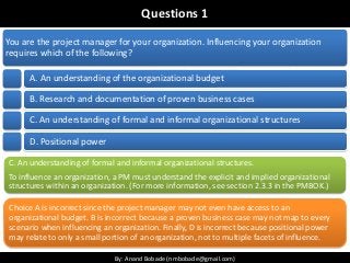 By: Anand Bobade (nmbobade@gmail.com)By: Anand Bobade (nmbobade@gmail.com)
Questions 1
You are the project manager for your organization. Influencing your organization
requires which of the following?
A. An understanding of the organizational budget
B. Research and documentation of proven business cases
C. An understanding of formal and informal organizational structures
D. Positional power
C. An understanding of formal and informal organizational structures.
To influence an organization, a PM must understand the explicit and implied organizational
structures within an organization. (For more information, see section 2.3.3 in the PMBOK.)
Choice A is incorrect since the project manager may not even have access to an
organizational budget. B is incorrect because a proven business case may not map to every
scenario when influencing an organization. Finally, D is incorrect because positional power
may relate to only a small portion of an organization, not to multiple facets of influence.
 