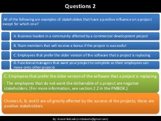 By: Anand Bobade (nmbobade@gmail.com)By: Anand Bobade (nmbobade@gmail.com)
Questions 2
All of the following are examples of stakeholders that have a positive influence on a project
except for which one?
A. Business leaders in a community affected by a commercial development project
B. Team members that will receive a bonus if the project is successful
C. Employees that prefer the older version of the software that a project is replacing
D. Functional managers that want your project to complete so their employees can
move onto other projects
C. Employees that prefer the older version of the software that a project is replacing
- The employees that do not want the deliverable of a project are negative
stakeholders. (For more information, see section 2.2 in the PMBOK.)
Choices A, B, and D are all greatly affected by the success of the projects; these are
positive stakeholders.
 