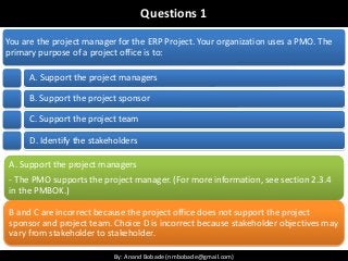 By: Anand Bobade (nmbobade@gmail.com)By: Anand Bobade (nmbobade@gmail.com)
Questions 1
You are the project manager for the ERP Project. Your organization uses a PMO. The
primary purpose of a project office is to:
A. Support the project managers
B. Support the project sponsor
C. Support the project team
D. Identify the stakeholders
A. Support the project managers
- The PMO supports the project manager. (For more information, see section 2.3.4
in the PMBOK.)
B and C are incorrect because the project office does not support the project
sponsor and project team. Choice D is incorrect because stakeholder objectives may
vary from stakeholder to stakeholder.
 