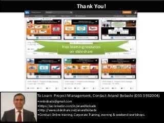 By: Anand Bobade (nmbobade@gmail.com)By: Anand Bobade (nmbobade@gmail.com)
Thank You!
To Learn Project Management, Contact Anand Bobade (055 5932004)
•nmbobade@gmail.com
•https://ae.linkedin.com/in/anandbobade
•http://www.slideshare.net/anandbobade
•Conduct Online training, Corporate Training, evening & weekend workshops.
Free learning resources
on slide share
 
