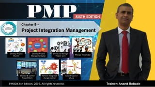 Trainer: Anand Bobade
PMP
PMBOK 6th Edition, 2019, All rights reserved.
Develop Project
Charter
Develop Project
Management plan
Direct and Manage
Project work
Manage Knowledge
Monitor & Control
Project Work
Perform Integrated
change Control
Close Project or
phase
Chapter 5 –
Project Integration Management
SIXTH EDITION
 