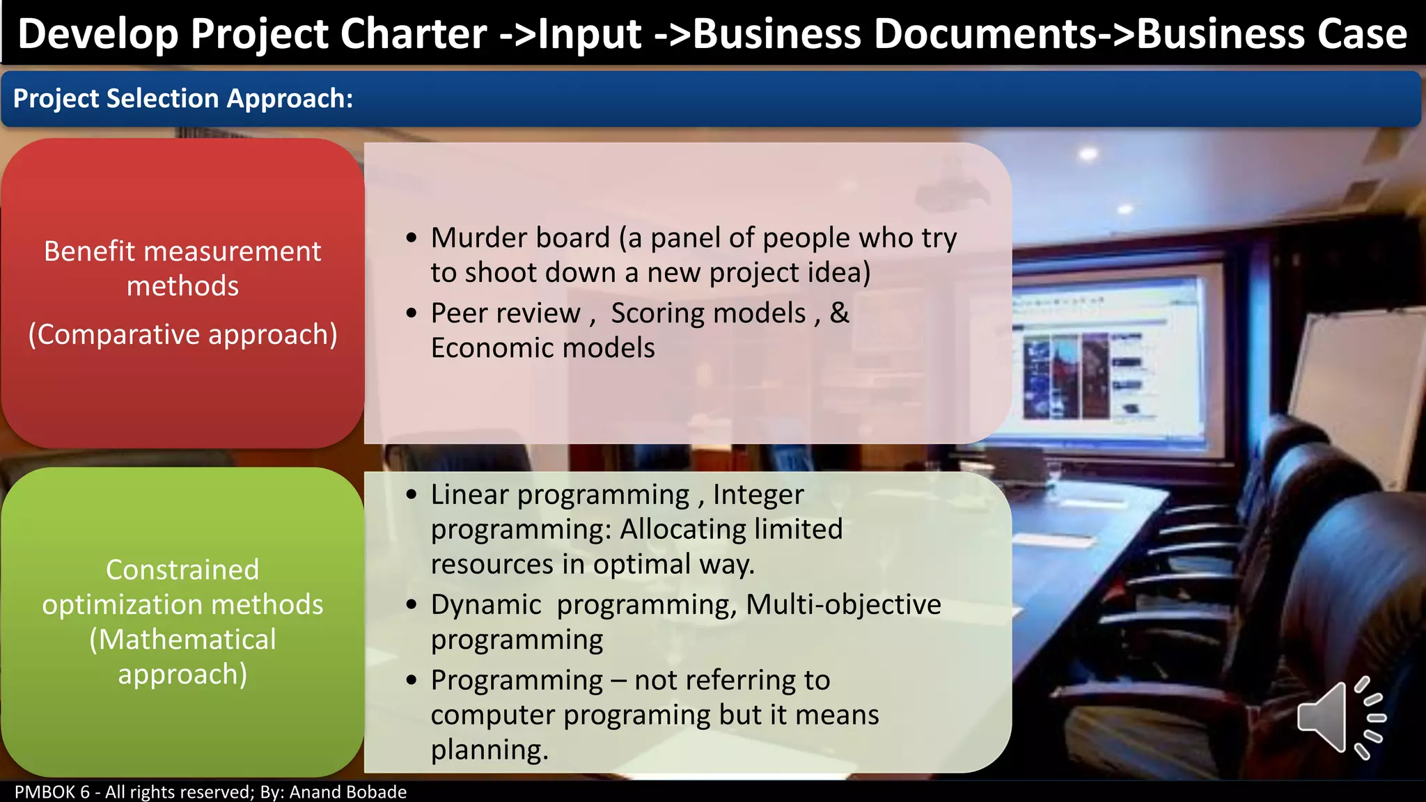 PMBOK 6 - All rights reserved; By: Anand Bobade
Project Selection Approach:
• Murder board (a panel of people who try
to shoot down a new project idea)
• Peer review , Scoring models , &
Economic models
Benefit measurement
methods
(Comparative approach)
• Linear programming , Integer
programming: Allocating limited
resources in optimal way.
• Dynamic programming, Multi-objective
programming
• Programming – not referring to
computer programing but it means
planning.
Constrained
optimization methods
(Mathematical
approach)
Develop Project Charter ->Input ->Business Documents->Business Case
 