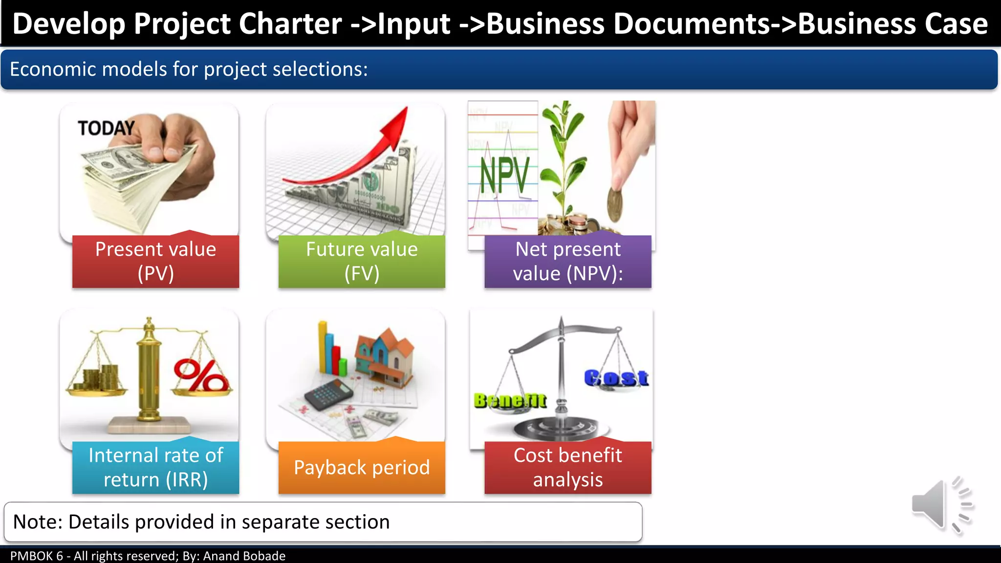 PMBOK 6 - All rights reserved; By: Anand Bobade
Economic models for project selections:
Develop Project Charter ->Input ->Business Documents->Business Case
Present value
(PV)
Future value
(FV)
Net present
value (NPV):
Internal rate of
return (IRR)
Payback period
Cost benefit
analysis
Note: Details provided in separate section
 